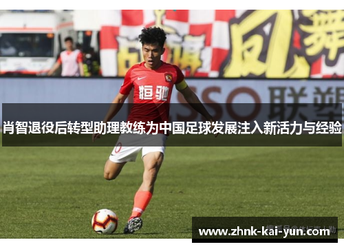 肖智退役后转型助理教练为中国足球发展注入新活力与经验 肖智退役后转型助理教练为中国足球发展注入新活力与经验