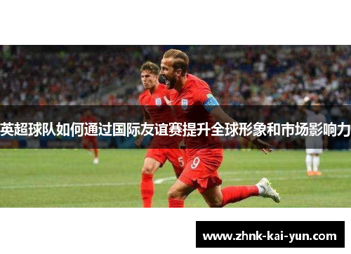 英超球队如何通过国际友谊赛提升全球形象和市场影响力