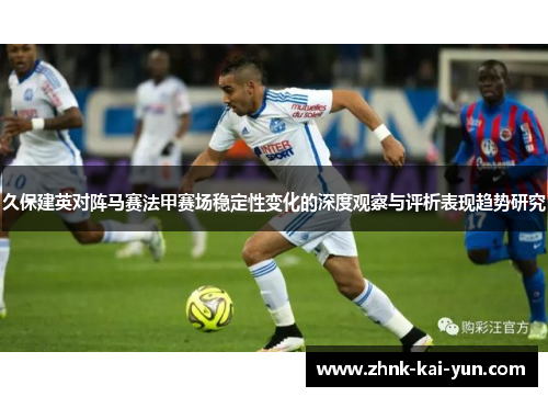 久保建英对阵马赛法甲赛场稳定性变化的深度观察与评析表现趋势研究