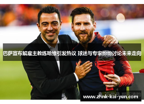 巴萨宣布解雇主教练哈维引发热议 球迷与专家纷纷讨论未来走向