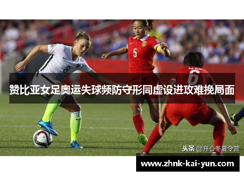 赞比亚女足奥运失球频防守形同虚设进攻难挽局面
